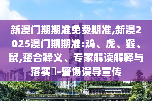 新澳门期期准免费期准,新澳2025澳门期期准:鸡、虎、猴、鼠,整合释义、专家解读解释与落实-警惕误导宣传